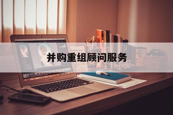 并购重组顾问服务(并购重组顾问主要包括协助咨询人进行什么)吕梁市