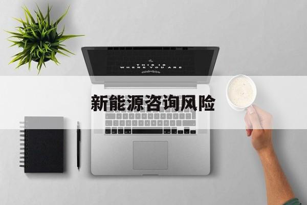 新能源咨询风险(新能源咨询公司经营范围)吕梁市